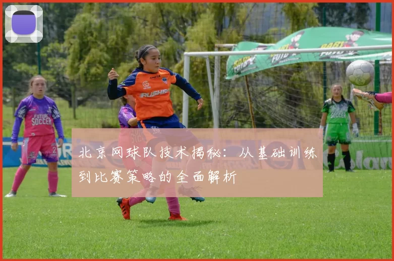 北京网球队技术揭秘：从基础训练到比赛策略的全面解析