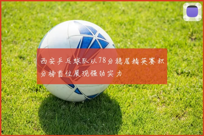 西安乒乓球队以78分稳居精英赛积分榜首位展现强劲实力