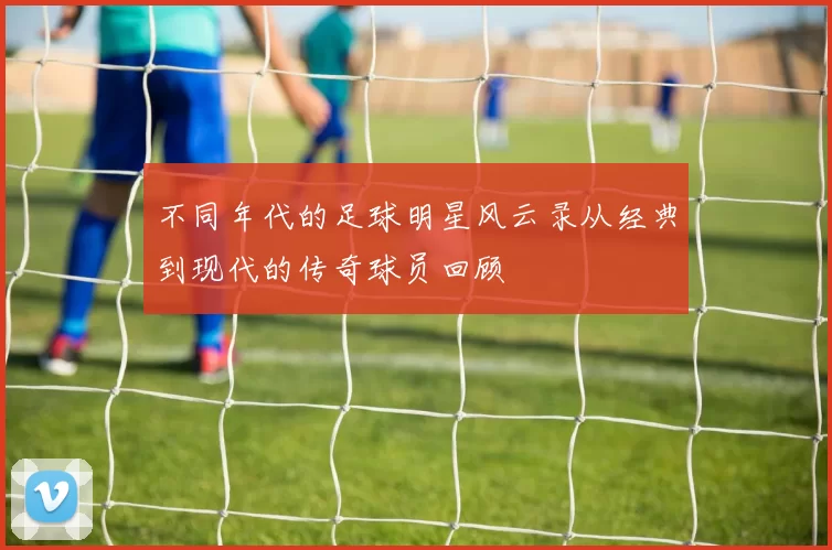 不同年代的足球明星风云录从经典到现代的传奇球员回顾